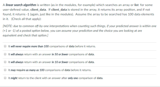 A linear search algorithm is written (as in the modules, for example) which searches an array or list for some user-defined value, client_data. If client data is stored in the array, it returns its array position, and if not found, it returns -1 (again, just like in the modules). Assume the array to be searched has 100 data elements in it. (Check all that apply): NOTE: due to common off-by-one interpretations when counting such things, if your predicted answer is within one (+1 or -1) of a posted option below, you can assume your prediction and the choice you are looking at are equivalent and check that option.] D It will never require more than 100 comparisons of data before it returns. It will always return with an answer in 50 or fewer comparisons of data. It will always return with an answer in 10 or fewer comparisons of data. O It may require as many as 100 comparisons of data before it returns. O It might return to the client with an answer after only one comparison of data