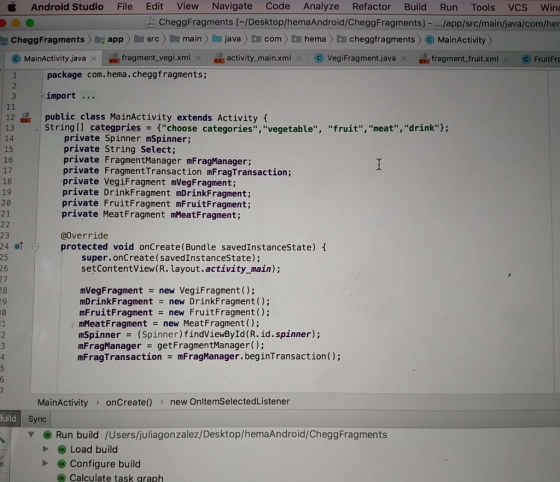 Android Studio File Edit View Navigate Code Analyze Refactor Build Run Tools VCs win: CheggFragments I/Desktop/hemaAndroid/CheggFragments)-.../app/src/main/java/com/he CheggFragments appsrc main)java com hema HomeworkLibfragments MainActivity) ? MainActivity java isi fragment vegi.xml activity main.xml ? VegFragment java - fragment fruit xml ( FruitFre package com. hema. HomeworkLibfragments; import.. 12public class MainActivity extends Activity f 13 String[l categpriesfchoose categories,vegetable, fruit, meat,drink 14 15 16 17 18 19 20 21 private Spinner mSpinner; private String Select; private FragmentManager mFragManager; private FragmentTransaction mFragTransaction; private VegiFragment mVegFragment private DrinkFragment mDrinkFragment; private FruitFragment mFruitFragment; private MeatFragment mMeatFragment; 23 2401 25 26 @override protected void onCreate(Bundle savedInstanceState) t super.onCreate(savedInstanceState); setContentView(R. layout.activity main); 28 29 0 1 mVegFragment = new VegiFragment(); mDrinkFragment new DrinkFragment (); mFruitFragment new FruitFragment (): mMeatFragment = new MeatFragment(); mSpinner-(Spinner)findViewById(R.id.spinner); mFragManager getFragmentManager(); mFragTransaction mFragManager.beginTransaction); MainActivity onCreate)new OnltemSelectedListener Sync Build Run build /Users/juliagonzalez/Desktop/hemaAndroid/CheggFragments Load build Configure build x Calculate task graph