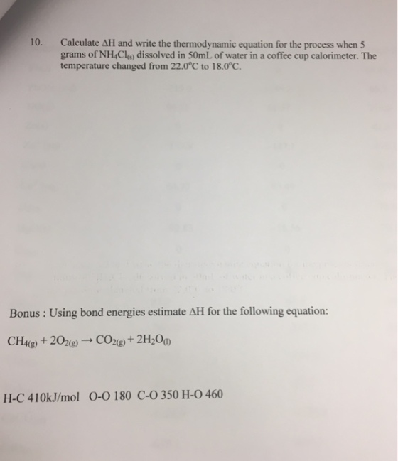 Calculate ΔH and write the thermodynamic equation for the process when 5 grams of NHCls) dissolved in 50mL of water in a coffee cup calorimeter. The temperature changed from 22.0°C to 18.00. 10. Bonus: Using bond energies estimate AH for the following equation: CH4(g) + 202(g) → CO2(g) + 2H20(1) H-C 410kJ/mol 0-0 180 C-O 350 H-0 460