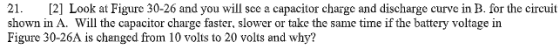 21. [2] Look at Figure 30-26 and you will see a capacitor charge and discharge curve in B. for the circuit shown in A. Will t