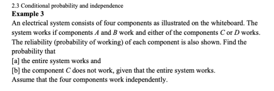 2.3 Conditional probability and independence Example 3 An electrical system consists of four components as illustrated on the whiteboard. The system works if components A and B work and either of the components C or D works. The reliability (probability of working) of each component is also shown. Find the probability that [a] the entire system works and b] the component C does not work, given that the entire system works. Assume that the four components work independently.