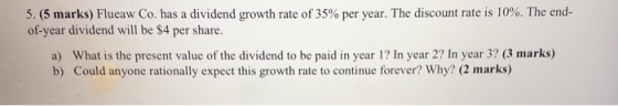 5. (5 marks) Flueaw Co. has a dividend growth rate of 35% per year. The discount rate is 10%. The end- of-year dividend will