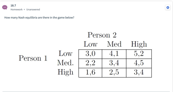 18.7 Homework • Unanswered How many Nash equilibria are there in the game below? Person 2 Low Med High 3,0 4,1 5,2 2,2 3,4 4,
