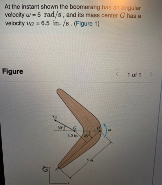 At the instant shown the boomerang has an angular velocity w = 5 rad/s, and its mass center G has a velocity vg = 6.5 in. /s.