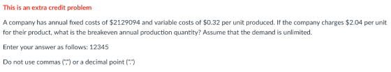 This is an extra credit problem A company has annual fixed costs of $2129094 and variable costs of $0.32 per unit produced. If the company charges $2.04 per unit for their product, what is the breakeven annual production quantity? Assume that the demand is unlimited. Enter your answer as follows: 12345 Do not use commas() or a decimal point ()