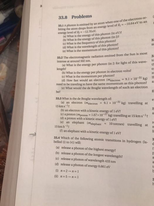 33.8 Problems biting the atom drops from an energy level of Ei--10.64 eV to an energy level of 12.70 eV 33.1 A photon is emitted by an atom when one of the electrons or- (a) What is the energy of this photon (in eV)? (b) What is the energy of this photon (in D? (c) What is the frequency of this photon? (d) What is the wavelength of this photon? (e) What is the momentum of this photon? 33.2 The electromagnetic radiation emitted from the Sun is most intense at around 502 nm. to th (a) What is the energy per photon (in D for light of this wave- (b) What is the energy per photon in electron volts? (c) What is the momentum per photon? (d) How fast would an electron (melectron9.1 x 10-31 kg) If need to be traveling to have the same momentum as this photon? be? 33.3 What is the de Broglie wavelength of 15 km s-17 (e) What would the de Broglie wavelength of such an electron (a) an electron (melectron : 9.1 x 10-31kg) travelling at (b) an electron with a kinetic energy of 1 eV? (c) aproton (mproon 1.67x 1027 kg) travelling at 15 kms-1 (d) a proton with a kinetic energy of 1 eV? (e) an elephant (melephant 10tonnes) travelling at 15 kmh-1? n (f) an elephant with a kinetic energy of 1 eV? 33.4 Which of the following atomic transitions in hydrogen (la belled (i) to (v)) will: (a) release a photon of the highest energy? (b) release a photon of the longest wavelength? (c) release a photon of wavelength 433 nm (d) release a photon of energy 0.661 ev (ii) n=5→n-1