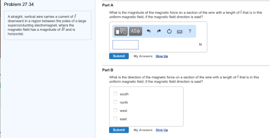 Problem 27.34 Part A What is the magnitude of the magnetic force on a section of the wire with a length of that is in this uniform magnetic field, if the magnetic field direction is east? A straight, vertical wire carries a current of I downward in a region between the poles of a large superconducting electromagnet, where the magnetic field has a magnitude of B and is horizontal 四? Submit My Answers Give Up Part B What is the direction of the magnetic force on a section of the wire with a length of l that is in this uniform magnetic field, if the magnetic field direction is east? south north west east Submit My Answers Give Up
