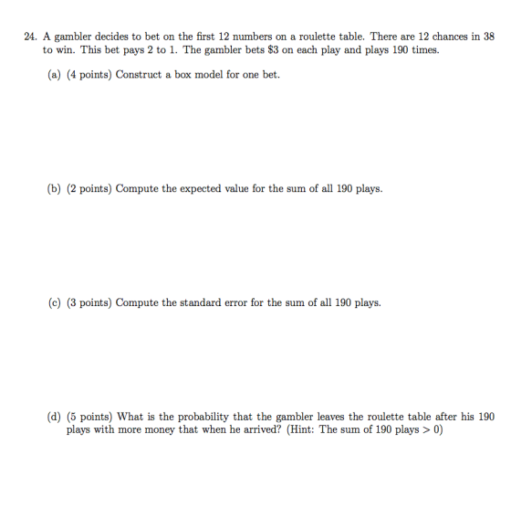 24. A gambler decides to bet on the first 12 numbers on a roulette table. There are 12 chances in 38 to win. This bet pays 2 to 1. The gambler bets $3 on each play and plays 190 times. (a) (4 points) Construct a box model for one bet. (b) (2 points) Compute the expected value for the sum of all 190 plays (c) (3 points) Compute the standard error for the sum of all 190 plays. (d) (5 points) What is the probability that the gambler leaves the roulette table after his 190 plays with more money that when he arrived? (Hint: The sum of 190 plays > 0)