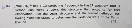 8a. [Mn(CO)4]3- has a CO stretching frequency in the IR spectrum that is ketone like. Write a Lewis dot structure that accoun