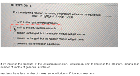 QUESTION 6 For the following reaction, increasing the pressure will cause the equilibrium heat + 2 H2O(g) = 2 H2(g) + O2(g) s