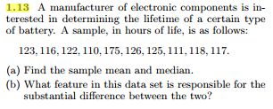 1.13 A manufacturer of electronic components is in terested in determining the lifetime of a certain type of battery. A sample, in hours of life, is as follows: 123, 116, 122,110, 175, 126, 125, 111,118, 117 (a) Find the sample mean and median. (b) What feature in this data set is responsible for the substantial difference between the two?