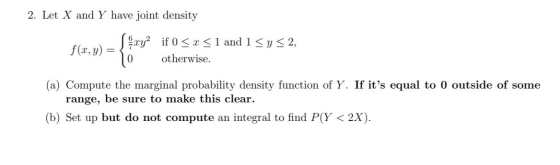 2. Let X and Y have joint density f(x.v) = \ şcy? if 0 <x< 1 and 1 <y<2, otherwise. (a) Compute the marginal probability dens