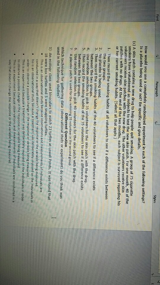 Font Paragraph low would you use a completely randomized experiment in each of the following settings? Is a placebo being used or not? Be specific and give details. (c) A skin patch contains a new drug to help people quit smoking. A group of 75 cigarette smokers have volunteered as subjects to test the new skin patch. For one month, 40 of t volunteers receive skin patches with the new drug. The other volunteers receive skin patches with no drugs. At the end of the two months, each subject is surveyed regarding his or her current smoking habits. (Select all that apply.) he 1. Then record the smoking habits of all volunteers to see if a difference exists between the two groups 2. No placebo is being used. 3. Then record the smoking habits of the 40 volunteers to see if a difference exists between the two groups 4. Use random selection to pick 35 volunteers for the skin patch with the drug. 5. Then record the smoking habits of the 35 volunteers to see if a difference exists between the two groups 6. Use random selection to pick 40 volunteers for the skin patch with the drug 7. A placebo patch is used for the remining 35 volunteer in the second group Different Question Which technique for gathering data (observational study or experiment) do you think was used in the following studies? 1) An ecology class used binoculars to watch 23 turtles at Lowell Ponds. It was found that 18 were box turtles and 5 were snapping turtles. This is an observational study because observations and measurements of individuals are conducted in a way that doesnt change the response or the variable being measured his is an observational study because a treatment was deliberately imposed on the individuals in order to observe a possible change in the response or variable being measured This is an experiment because a treatment was deliberately imposed on the individuals in order to observe a possible change in the response or variable being measured This is an experiment because observations and measurements of individuals are conducted in a way that doesnt change the response or the variable being measured e 2