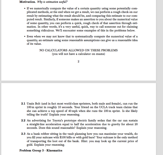 Motivation. Why is estimation useful? e numerically compute the value of a certain quantity using some potentially com- plicated methods, at the end when we get a result, we can perform arough check on our result by estimating what the result should be, and comparing this estimate to our com puted result. Similarly, if someone makes an assertion to you about the numerical value of some quantity, you can perform a quick, rough check of that assertion through esti mation. In other words, its a very useful, quick, way to call someone out for claiming something ridiculous. Well encounter some examples of this in the problems below. Even when we may not know that to systematically compute the numerical value of quantity, an estimate using some reasonable assumptions can give us a reasonable idea of its value. NO CALCULATORS ALLOWED ON THESE PROBLEMS (you will not have a calculator on exams) 2.1 Usain Bolt (and in fact most world-class sprinters, both male and female), can run the sprint in roughly 10 seconds. Your friend on the UCLA track team claims that m she can achieve a top speed of 40 mph when she runs the 100 m sprint. Is she likely telling the truth? Explain your reasoning. 2.2 An advertising for Toyotas prototype electric family sedan that the car can sustain a straight-line acceleration equal to half the acceleration due to gravity for about 20 seconds. Does this sound reasonable? Explain your reasoning. 2.3 As a bank robber sitting in the vault planning how you can maximize your wealth, d you fill your suitcase with $100 bills or with gold bars? Your suitcase is the only method of transporting the loot out of the bank. Hint: you may look up the current price of gold. Explain your reasoning. Problem Group 3 Kinematics