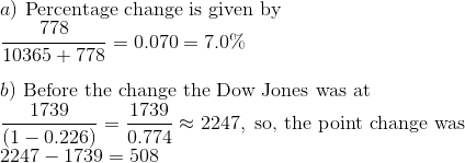\\ a)\ \text{Percentage\ change\ is\ given\ by}\\ \ \ \frac{778}{10365+778} = 0.070 = 7.0\%\\ \\ b)\ \text{Before the change the Dow Jones was at}\\ {1739 \over (1-0.226)} = {1739 \over 0.774} \approx 2247,\ \text{so, the point change was}\\ 2247 - 1739 = 508