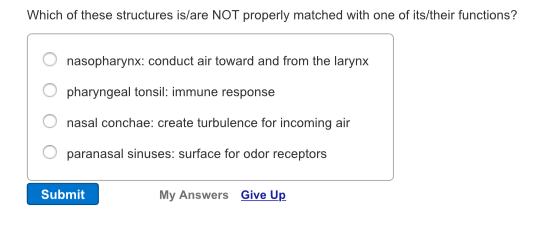 Which of these structures is/are NOT properly matched with one of its/their functions? O nasopharynx: conduct air toward and from the larynx O pharyngeal tons immune response O nasal conchae: create turbulence for incoming air O paranasal sinuses: surface for odor receptors Submit My Answers Give Up