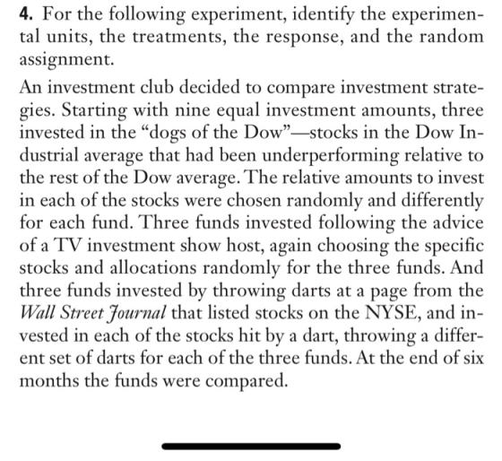 4. For the following experiment, identify the experimen- tal units, the treatments, the response, and the random assignment. An investment club decided to compare investment strate gies. Starting with nine equal investment amounts, three invested in the dogs of the Dow-stocks in the Dow In- dustrial average that had been underperforming relative to the rest of the Dow average. The relative amounts to invest in each of the stocks were chosen randomly and differently for each fund. Three funds invested following the advice of a TV investment show host, again choosing the specific stocks and allocations randomly for the three funds. And three funds invested by throwing darts at a page from the Wall Street Journal that listed stocks on the NYSE, and in vested in each of the stocks hit by a dart, throwing a differ- ent set of darts for each of the three funds. At the end of six months the funds were compared.