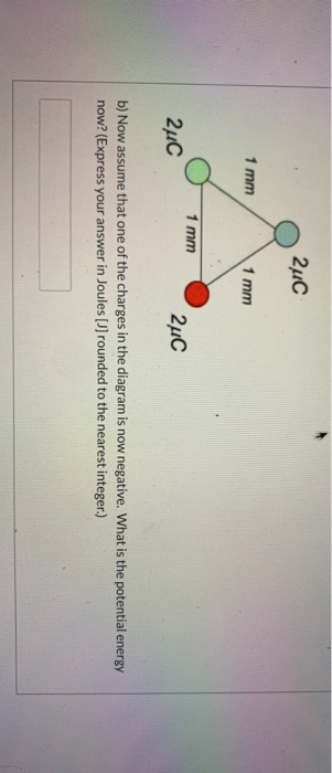 2uc 1 mm 1 mm 1 mm 2uc 24C b) Now assume that one of the charges in the diagram is now negative. What is the potential energy