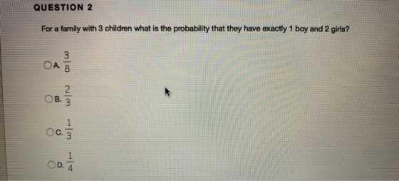 QUESTION 2 For a family with 3 children what is the probability that they have exactly 1 boy and 2 girls? 3 OA OB. 3 W WIN OC