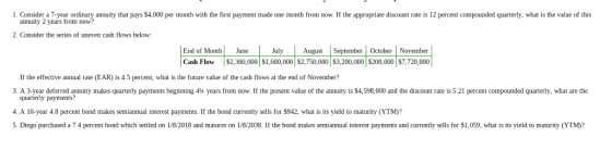 1. Consider a 7-year ordinary annuity that pays $4,000 per month with the first payment made one month from now. If the appropriate discount rate is 12 percent compounded quarterly, what is the value of this annuity 2 years from now? 2. Consider the series of uneven cash flows below: End of Month June JulytSeptember October November Cash Flow$2,300,000 S1,600,000 $2,750,000 3,200,000 $200,000 $7,720,000 If the effective annual rate (EAR) is 4.5 percent, what is the future value of the cash flows at the end of November? 3. A 3 year deferre annuity makes quarterly payments beginning 414 years rom now. f the present value of the annuit is S4,ב 000 and the discount ate S ercent compounded quarterly, what are the quarterly payments? 4. A 10-year 4.8 percent bond makes semiannual interest payments. If the bond currently sells for $942, what is its yield to maturity (YTM)? 5. Diego purchased a 7.4 percent bond which settled on 1/8/2018 and matures on 1/8/2038. If the bond makes semiannual interest payments and currently sells for $1,059, what is its yield to maturity (YTM)?