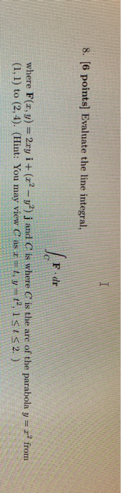 I 8. [6 points) Evaluate the line integral, dr where F(x, y) = 2xy i + (x2 - y2); and C is where is the are of the parabola y