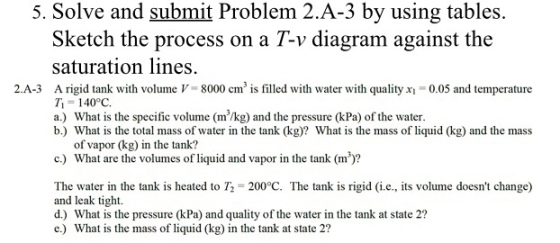 5. Solve and submit Problem 2.A-3 by using tables. Sketch the process on a T-v diagram against the saturation lines. 2.A-3 Arigid tank with volume V 8000 cm is filled with water with quality xi 0.05 and temperature 11-140°C. a.) What is the specific volume (m/kg) and the pressure (kPa) of the water. b.) What is the total mass of water in the tank (kg)? What is the mass of liquid (kg) and the mass of vapor (kg) in the tank? c.) What are the volumes of liquid and vapor in the tank (m)? The water in the tank is heated to T2 = 200°C. The tank is rigid (i.e., its volume doesnt change) and leak tight d.) What is the pressure (kPa) and quality of the water in the tank at state 2? c.) What is the mass of liquid (kg) in the tank at state 2?