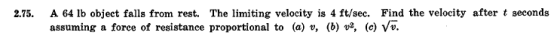 2.75. A 64 lb object falls from rest. The limiting velocity is 4 ft/sec. Find the velocity after t seconds assuming a force of resistance proportional to (a) v, (b) v2, (c) Vv.