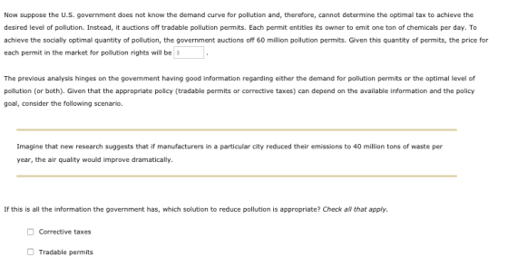 Now suppose the U.S. government does not know the demand curve for pollution and, therefore, cannot determine the optimal tax to achieve the desired level of pollution. Instead, it auctions off tradable pollution permits. Each permit entitles its owner to emit one ton of chemicals per day. To achieve the socially optimal quantity of pollution, the government auctions off 60 million pollution permits. Given this quantity of permits, the price for each permit in the market for pollution rights will be The previous analysis hinges on the government having good information regarding either the demand for pollution permits or the optimal level of pollution (or both). Given that the appropriate policy (tradable permits or corrective taxes) can depend on the available information and the policy goal, consider the following scenario. Imagine that new research suggests that if manufacturers in a particular city reduced their emissions to 40 million tons of waste per year, the air quality would improve dramatically If this is all the information the government has, which solution to reduce pollution is appropriate? Check all that apply. Corrective taxes Tradable permits