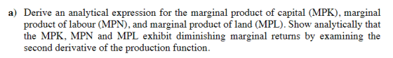 a) Derive an analytical expression for the marginal product of capital (MPK), marginal product of labour (MPN), and marginal product of land (MPL). Show analytically that the MPK, MPN and MPL exhibit diminishing marginal returns by examining the second derivative of the production function.