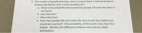 5. The number of people entering a store in a given hour is claimed to have a Poisson distribution with a mean (lambda) of 5 a. What is the probability that exactly five people will enter the store in one hour? b. Less then five? c. More than five? d. How many people (N) must enter the store in one hour before you should be surprised? (The probability of this event is less than 5%.) Explain. Mention the difference between one and two tailed distributions