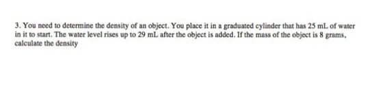 3. You need to determine the density of an object. You place it in a graduated cylinder that has 25 mLof water in it to start. The water level rises up to 29 mL after the object is added. If the mass of the object is 8 grams, calculate the density