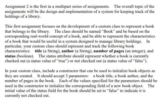 Assignment 2 is the first in a multipart series of assignments. The overall topic of the assignments will be the design and implementation of a system for keeping track of the holdings of a library This first assignment focuses on the development of a custom class to represent a book that belongs to the library. The class should be named Book and be based on the corresponding real-world concept of a book, and be able to represent the characteristics of a book that would be useful in a system designed to manage library holdings. In particular, your custom class should represent and track the following book characteristics: title (a String), author (a String), number of pages (an integer), and status (boolean). The status attribute should represent whether a book is currently checked out (a status value of true) or not checked out (a status value of false) In your custom class, include a constructor that can be used to initialize book objects as they are created. It should accept 3 parameters: a book title, a book author, and the number of pages in the book. Each of the values specified for the parameters should be used in the constructor to initialize the corresponding field of a new book object. The initial value of the status field for the book should be set to “false to indicate it is currently not checked out.