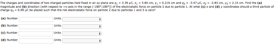 The charges and coordinates of two charged particles held fixed in an xy plane are q1 = 3 39 μ x1 = 5 84 m. Уі О.216 c and q magnitude and b) direction with respect to +x-axis in the range -180。180° of the electrostatic force on particle 2 due to particle charge q3-6.99 μС be placed such that the net electrostatic force on particle 2 due to particles 1 and 3 is zero? 3.47 C X 233 m. 2.15 cr Find he . At what e and d coordinates should a third particle of (a) Number (b) Number (c) Number (d) Number Units Units Units Units