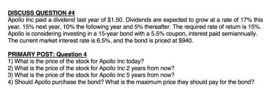 DISCUSS QUESTION #4 Apollo Inc paid a dividend last year of $1.50. Dividends are expected to grow at a rate of 17% this year, 15% next year, 10% the following year and 5% thereafter. The required rate of return is 15%. Apollo is considering investing in a 15-year bond with a 5.5% coupon, interest paid semiannually. The current market interest rate is 6.5%, and the bond is priced at $940. PRIMARY POST: Question 4 1) What is the price of the stock for Apollo Inc today? 2) What is the price of the stock for Apollo Inc 2 years from now? 3) What is the price of the stock for Apollo Inc 5 years from now? 4) Should Apollo purchase the bond? What is the maximum price they should pay for the bond?
