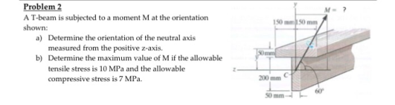 Problem 2 A T-beam is subjected to a moment M at the orientation shown: M? 150 mm 50 mm Determine the orientation of the neutral axis measured from the positive z-axis. a) b) Determine the maximum value of M if the allowable tensile stress is 10 MPa and the allowable compressive stress is 7 MPa. 200 mm C