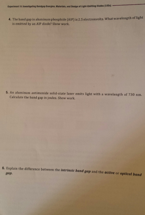 Experiment 11: Investigating Bandgap Energies, Materials, and Design of Light-Emitting Diodes (LEDs) 4. The band gap in aluminum phosphide (AIP) is 2.5 electronvolts. What wavelength of light is emitted by an AIP diode? Show work. 5. An aluminum antimonide solid-state laser emits light with a wavelength of 730 nm. Calculate the band gap in joules. Show work. 6. Explain the difference between the intrinsic band gap and the active or optical band gap.