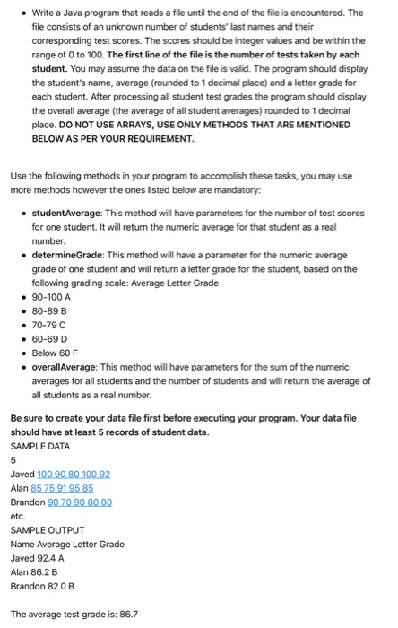 Write a Java program that reads a file until the end of the file is encountered. The file consists of an unknown number of students last names and their corresponding test scores. The scores should be integer values and be within the range of 0 to 100. The first line of the file is the number of tests taken by each student. You may assume the data on the file is valid. The program should display the students name, average (rounded to 1 decimal place) and a letter grade for each student. After processing all student test grades the program should display the overall average (the average of all student averages) rounded to 1 decimal place. DO NOT USE ARRAYS, USE ONLY METHODS THAT ARE MENTIONED BELOW AS PER YOUR REQUIREMENT . Use the following methods in your program to accomplish these tasks, you may use more methods however the ones listed below are mandatory: . studentAverage: This method will have parameters for the number of test scores for one student. It will return the numeric average for that student as a real number determineGrade: This method will have a parameter for the numeric average grade of one student and will return a letter grade for the student, based on the following grading scale: Average Letter Grade . e 90-100 A . 80-89 B . 70-79 60-69 D Below 60 F overallAverage: This method will have parameters for the sum of the numeric averages for all students and the number of students and will return the average of all students as a real number . . Be sure to create your data file first before executing your program. Your data file should have at least 5 records of student data. SAMPLE DATA Brandon 907090 808Ω etc. SAMPLE OUTPUT Name Average Letter Grade Javed 92.4A Alan 86.2 B Brandon 82.0 B The average test grade is: 86.7