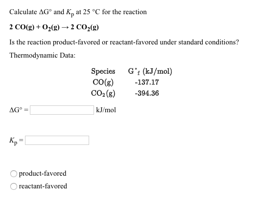 Calculate AG and K, at 25 °C for the reaction 2 CO(g) + O2(g) → 2 CO2(g) Is the reaction product-favored or reactant-favored under standard conditions? Thermodynamic Data: Species G (kJ/mol) CO(g)-137.17 CO2(g) -394.36 kJ/mol product-favored reactant-favored