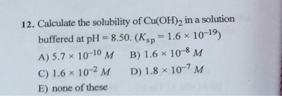 12. Calculate the solubility of Cu(OH)2 in a solution buffered at pH = 8.50. (Ksp = 1.6 10-19) A) 5.7 x 10-10 M B ) 1.6 10-8