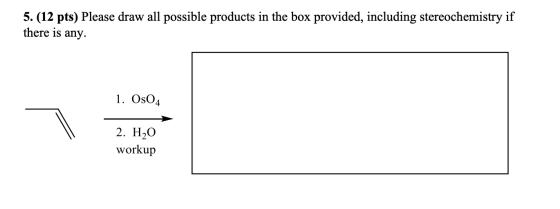 5. (12 pts) Please draw all possible products in the box provided, including stereochemistry if there is any. 1. OsO4 2. H2O