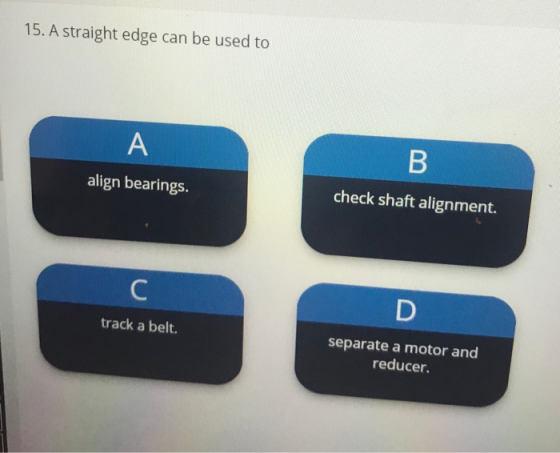 15. A straight edge can be used to A B align bearings. check shaft alignment. C D track a belt. separate a motor and reducer.