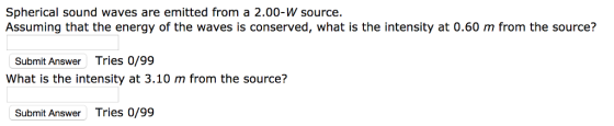 Spherical sound waves are emitted from a 2.00-W source. Assuming that the energy of the waves is conserved, what is the intensity at 0.60 m from the source? Submit Answer Tries 0/99 What is the intensity at 3.10 m from the source? Submit Answer Tries 0/99