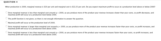 QUESTION 4 When production is 2000, marginal revenue is $20 per unit and marginal cost is $22.25 per unit. Do you expect maxi