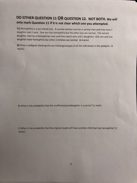 DO EITHER QUESTION 11 OR QUESTION 12. NOT BOTH. We will only mark Question 11 if it is not clear which one you attempted. 11) Hemophilla is a sex-linked trait. A normal woman marries a normal man and they have 1 daughter and 2 sons. One son has hemophilia but the other two are normal. The normal daughter marries a hemophiliac man and they have2 sons and 2 daughters. One son and one daughter have hemophilia but other 2 children are normal. (6 marks] A) Draw a pedigree showing the sex-linked genotypes of all the individuals in the pedigree. 13 marks B) What is the probability that the unaffected granddaughter is a carrier? 11 mark] C) What is the probability that the original couple will have another child that has hemophilia? 12 marks) 14