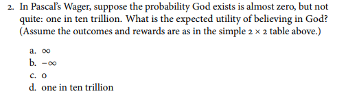 2. In Pascals Wager, suppose the probability God exists is almost zero, but not quite: one in ten trillion. What is the expected utility of believing in God? (Assume the outcomes and rewards are as in the simple 2 × 2 table above.) -0o C. O d. one in ten trillion