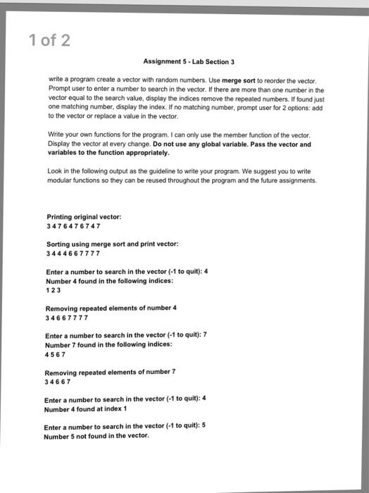 1 of 2 Assignment 5 Lab Section 3 write a program create a vector with random numbers. Use merge sort to reorder the vector Prompt user to enter a number to search in the vector. If there are more than one number in the vector equal to the search value, display the indices remove the repeated numbers. If found just one matching number, display the index. If no matching number, prompt user for 2 options: add to the vector or replace a value in the vector Write your own functions for the program. I can only use the member function of the vector Display the vector at every change. Do not use any global variable. Pass the vector and variables to the function appropriately Look in the following output as the guideline to write your program. We suggest you to write modular functions so they can be reused throughout the program and the future assignments. Printing original vector: 3476476747 Sorting using merge sort and print vector 3444667777 Enter a number to search in the vector (1 to quit): 4 Number 4 found in the following indices: 1 23 Removing repeated elements of number 4 34667777 Enter a number to search in the vector (-1 to quit): 7 Number 7 found in the following indices: 4567 Removing repeated elements of number 7 34667 Enter a number to search in the vector (-1 to quit): 4 Number 4 found at index 1 Enter a number to search in the vector (1 to quit): 5 Number 5 not found in the vector