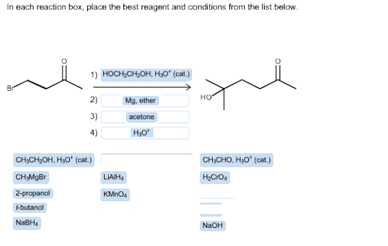 In each reaction box, place the best reagent and conditions from the list below. 1) HOCHzCH2OH, HsO (cat.) ?? 2) 3) acetone 4) Mg, ether H3ot CH3CH2OH, H3O (cat.) CH3MgBr 2-propanol -butanol NaBH CH3CHO, H30 (cat.) LIAlH4 H2CrO4 KMnO4 NaOH