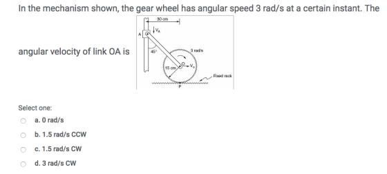 In the mechanism shown, the gear wheel has angular speed 3 rad/s at a certain instant. The 90 cm angular velocity of link OA is 3 rad/s 15 Fixed rack Select one: O a. O rad/s o b. 1.5 rad/s CCW O c. 1.5 rad/s CW O d. 3 rad/s CW