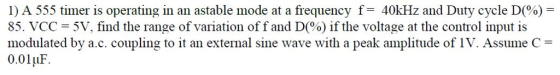 1) A 555 timer is operating in an astable mode at a frequency f-40kHz and Duty cycle D(%)- 85, VCC = 5V, find the range of variation off and D(%) if the voltage at the control input is modulated by a.c. coupling to it an external sine wave with a peak amplitude of IV. Assume C 0.01uF Ir.