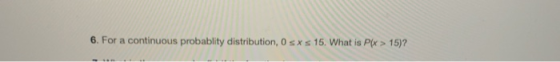 6. For a continuous probablity distribution, 0 s xs 15. What is P(x > 15)?